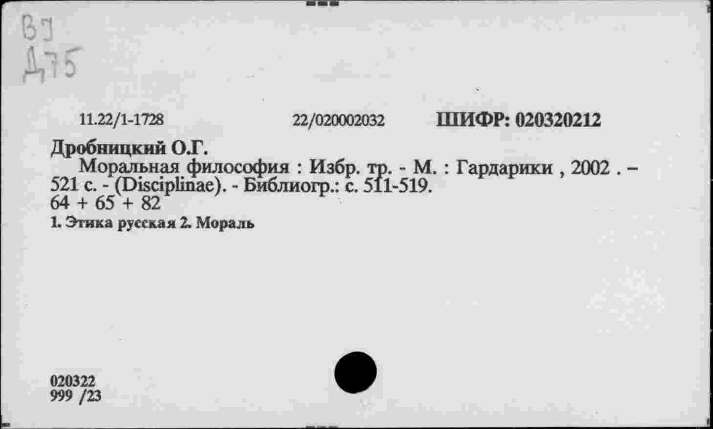 ﻿11.22/1-1728	22/020002032 ШИФР: 020320212
Дробницкий ОТ.
Моральная философия : Избр. то. - М. : Гардарики , 2002 . -521 с. - (Окс1р1тае). - Библиогр.: с. 511-519.
64 + 65 + 82
К Этика русская 2. Мораль
020322
999 /23
